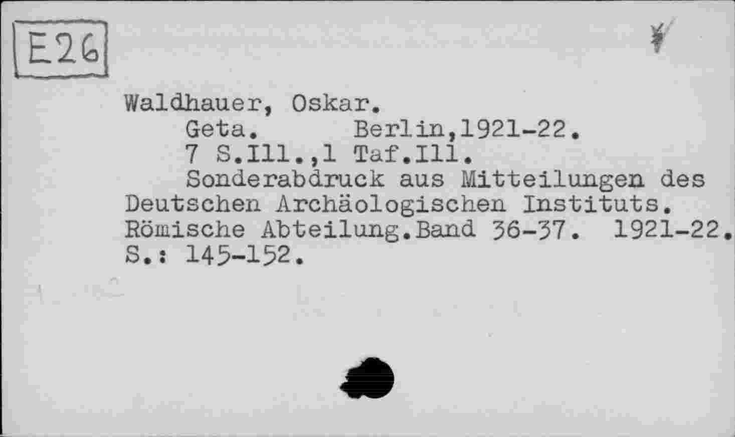 ﻿E2G	*
Waldhauer, Oskar.
Geta. Berlin,1921-22.
7 S.I11.,1 Taf.111.
Sonderabdruck aus Mitteilungen des Deutschen Archäologischen Instituts. Römische Abteilung.Band 36-37. 1921-22. S.s 145-152.